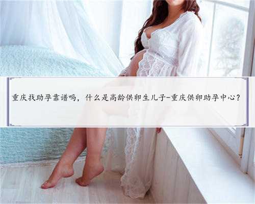 重庆找助孕靠谱吗，什么是高龄供卵生儿子-重庆供卵助孕中心？
