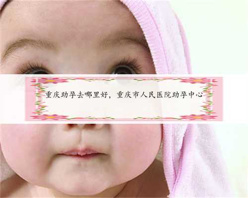 重庆助孕去哪里好，重庆市人民医院助孕中心