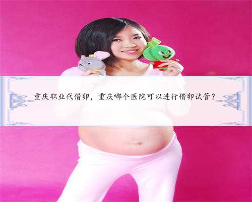 重庆职业代借卵，重庆哪个医院可以进行借卵试管？