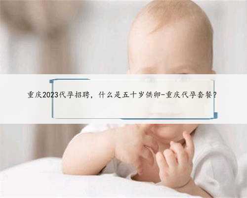 重庆2023代孕招聘，什么是五十岁供卵-重庆代