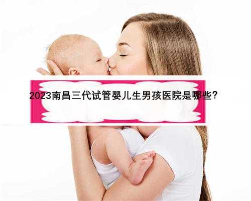 2023南昌三代试管婴儿生男孩医院是哪些？