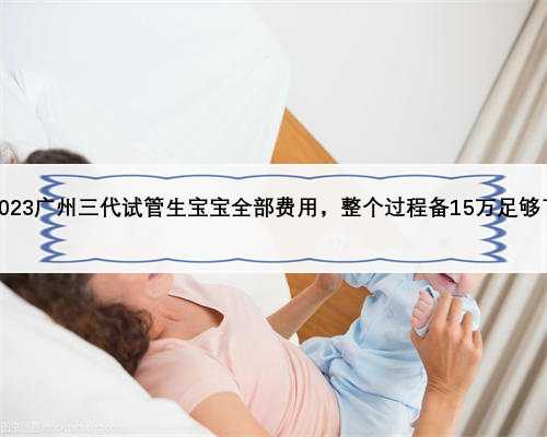 2023广州三代试管生宝宝全部费用，整个过程备15万足够了