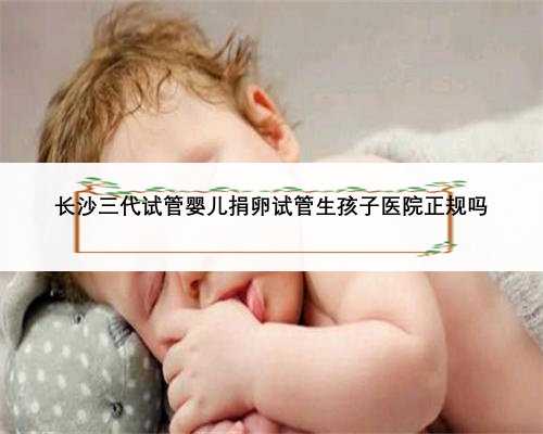 长沙三代试管婴儿捐卵试管生孩子医院正规吗